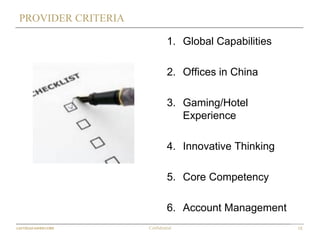 15Confidential
PROVIDER CRITERIA
1. Global Capabilities
2. Offices in China
3. Gaming/Hotel
Experience
4. Innovative Thinking
5. Core Competency
6. Account Management
 