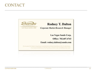 20Confidential
Rodney T. Dalton
Corporate Market Research Manager
Las Vegas Sands Corp.
Office: 702.607.4743
Email: rodney.dalton@sands.com
CONTACT
 