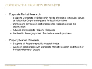 7Confidential
CORPORATE & PROPERTY RESEARCH
• Corporate Market Research
– Supports Corporate-level research needs and global initiatives; serves
as liaison for Corporate requests for local information
– Defines and advises on best practices for research across the
organization
– Advises and supports Property Research
– Involved in the engagement of outside research providers
• Property Market Research
– Supports all Property-specific research needs
– Works in collaboration with Corporate Market Research and the other
Property Research groups
 