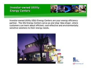Investor-owned Utility
Energy Centers


Investor-owned Utility (IOU) Energy Centers are your energy efficiency
partner. The IOU Energy Centers serve as one-stop ‘idea shops’, where
customers can learn about efficient, cost-effective and environmentally
sensitive solutions to their energy needs.
 