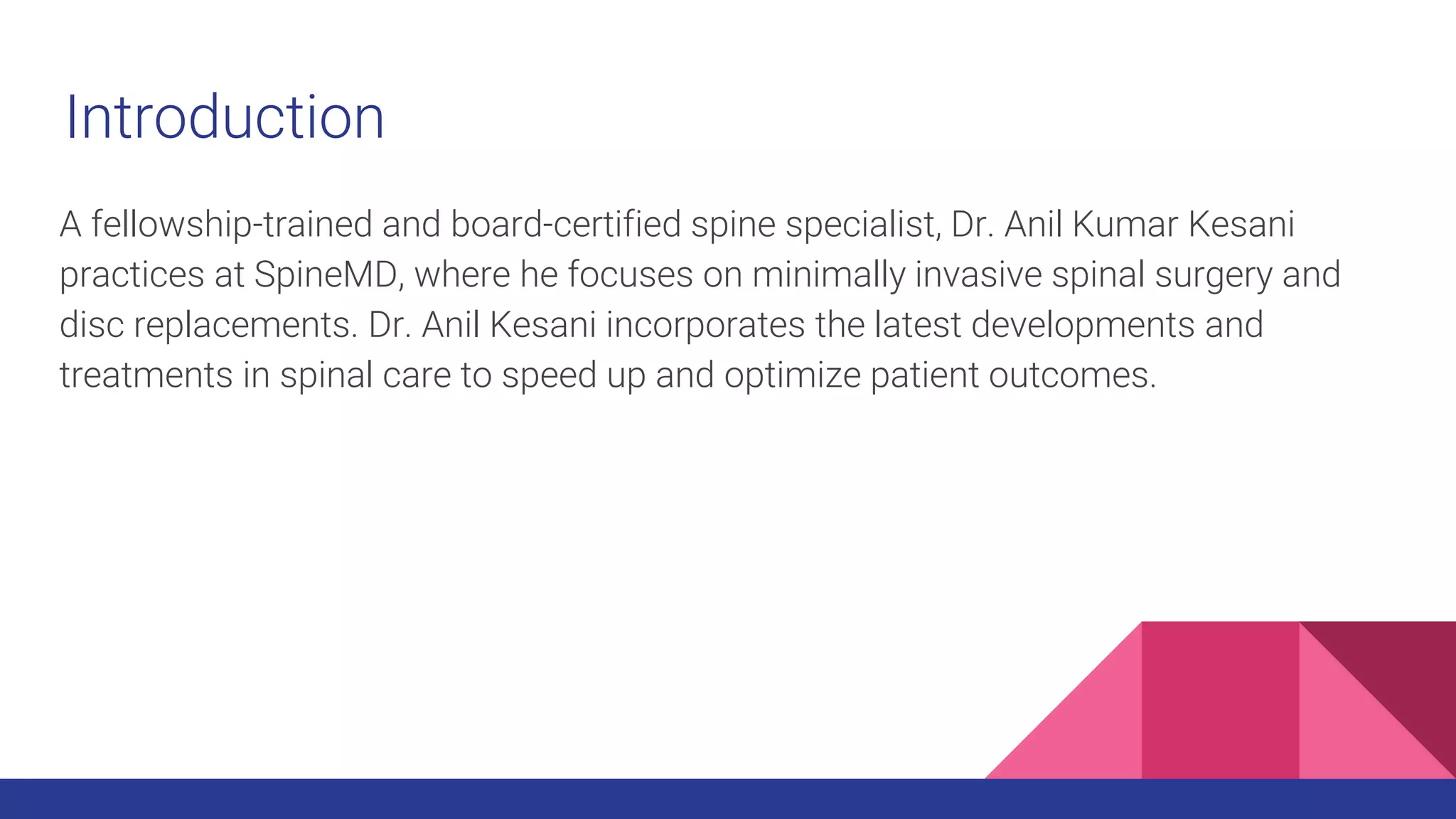 Introduction
A fellowship-trained and board-certified spine specialist, Dr. Anil Kumar Kesani
practices at SpineMD, where he focuses on minimally invasive spinal surgery and
disc replacements. Dr. Anil Kesani incorporates the latest developments and
treatments in spinal care to speed up and optimize patient outcomes.