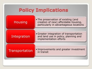 Policy Implications
                 • The preservation of existing (and
   Housing         creation of new) affordable housing,
                   particularly in advantageous locations


                 • Greater integration of transportation
 Integration       and land use in policy, planning and
                   implementation efforts



                 • Improvements and greater investment
Transportation     in transit
 