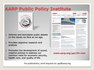 AARP Public Policy Institute




   Informs and stimulates public debate
    on the issues we face as we age.

   Provides objective research and
    analysis

   Promotes the development of sound,
    creative policies to address our            www.aarp.org/ppi/liv-com
    common need for economic security,
    health care, and quality of life.

                  For publications, send requests to: ppi@aarp.org
 