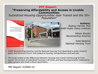 PPI Report:
      “Preserving Affordability and Access in Livable
                        Communities:
    Subsidized Housing Opportunities near Transit and the 50+
                          Population”
                                                                                  Authors:
                                                                      Rodney Harrell, PhD
                                                                AARP Public Policy Institute

                                                                              Allison Brooks
                                                                       Reconnecting America

                                                                               Todd Nedwick
                                                                      National Housing Trust


   AARP, Reconnecting America, and the National Housing Trust developed a study, research
    paper and Solutions Forum that looked at housing, transportation, and land use.

   This study looked at the differences between housing near transit and housing far from
    transit, the location of subsidized housing in 20 cities, and how housing location mattered to
    older persons who lived in those apartments.

    PPI Report #2009-15
 