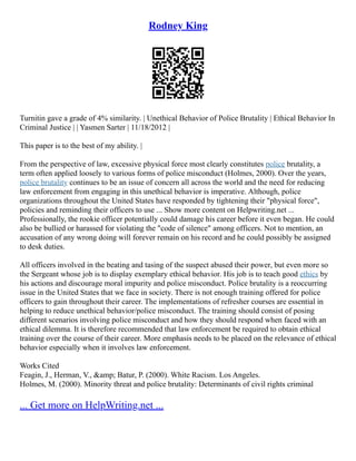 Rodney King
Turnitin gave a grade of 4% similarity. | Unethical Behavior of Police Brutality | Ethical Behavior In
Criminal Justice | | Yasmen Sarter | 11/18/2012 |
This paper is to the best of my ability. |
From the perspective of law, excessive physical force most clearly constitutes police brutality, a
term often applied loosely to various forms of police misconduct (Holmes, 2000). Over the years,
police brutality continues to be an issue of concern all across the world and the need for reducing
law enforcement from engaging in this unethical behavior is imperative. Although, police
organizations throughout the United States have responded by tightening their "physical force",
policies and reminding their officers to use ... Show more content on Helpwriting.net ...
Professionally, the rookie officer potentially could damage his career before it even began. He could
also be bullied or harassed for violating the "code of silence" among officers. Not to mention, an
accusation of any wrong doing will forever remain on his record and he could possibly be assigned
to desk duties.
All officers involved in the beating and tasing of the suspect abused their power, but even more so
the Sergeant whose job is to display exemplary ethical behavior. His job is to teach good ethics by
his actions and discourage moral impurity and police misconduct. Police brutality is a reoccurring
issue in the United States that we face in society. There is not enough training offered for police
officers to gain throughout their career. The implementations of refresher courses are essential in
helping to reduce unethical behavior/police misconduct. The training should consist of posing
different scenarios involving police misconduct and how they should respond when faced with an
ethical dilemma. It is therefore recommended that law enforcement be required to obtain ethical
training over the course of their career. More emphasis needs to be placed on the relevance of ethical
behavior especially when it involves law enforcement.
Works Cited
Feagin, J., Herman, V., &amp; Batur, P. (2000). White Racism. Los Angeles.
Holmes, M. (2000). Minority threat and police brutality: Determinants of civil rights criminal
... Get more on HelpWriting.net ...
 