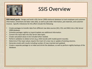SSIS OverviewSSIS detail goals:  Design and build a SQL Server 2008 relational database to track employeeand customer information, timesheet and labor rates data, as well as job order information, job materials, and customer invoices.  Specific milestones for this effort include the following:Create packages to transfer data from different raw data sources (XLS, CSV, and XML) into a SQL Server 2008 database.