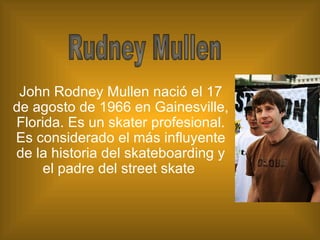 John Rodney Mullen nació el 17 de agosto de 1966 en Gainesville, Florida. Es un skater profesional. Es considerado el más influyente de la historia del skateboarding y el padre del street skate  Rudney Mullen 