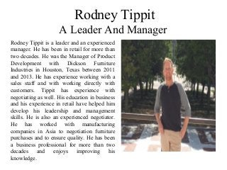 Rodney Tippit
A Leader And Manager
Rodney Tippit is a leader and an experienced
manager. He has been in retail for more than
two decades. He was the Manager of Product
Development with Dickson Furniture
Industries in Houston, Texas between 2011
and 2013. He has experience working with a
sales staff and with working directly with
customers. Tippit has experience with
negotiating as well. His education in business
and his experience in retail have helped him
develop his leadership and management
skills. He is also an experienced negotiator.
He has worked with manufacturing
companies in Asia to negotiation furniture
purchases and to ensure quality. He has been
a business professional for more than two
decades and enjoys improving his
knowledge.
 