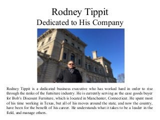 Rodney Tippit
Dedicated to His Company
Rodney Tippit is a dedicated business executive who has worked hard in order to rise
through the ranks of the furniture industry. He is currently serving as the case goods buyer
for Bob’s Discount Furniture, which is located in Manchester, Connecticut. He spent most
of his time working in Texas, but all of his moves around the state, and now the country,
have been for the benefit of his career. He understands what it takes to be a leader in the
field, and manage others.
 