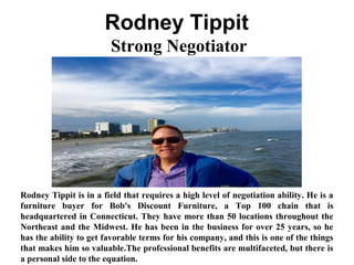 Rodney Tippit
Strong Negotiator
Rodney Tippit is in a field that requires a high level of negotiation ability. He is a
furniture buyer for Bob's Discount Furniture, a Top 100 chain that is
headquartered in Connecticut. They have more than 50 locations throughout the
Northeast and the Midwest. He has been in the business for over 25 years, so he
has the ability to get favorable terms for his company, and this is one of the things
that makes him so valuable.The professional benefits are multifaceted, but there is
a personal side to the equation.
 