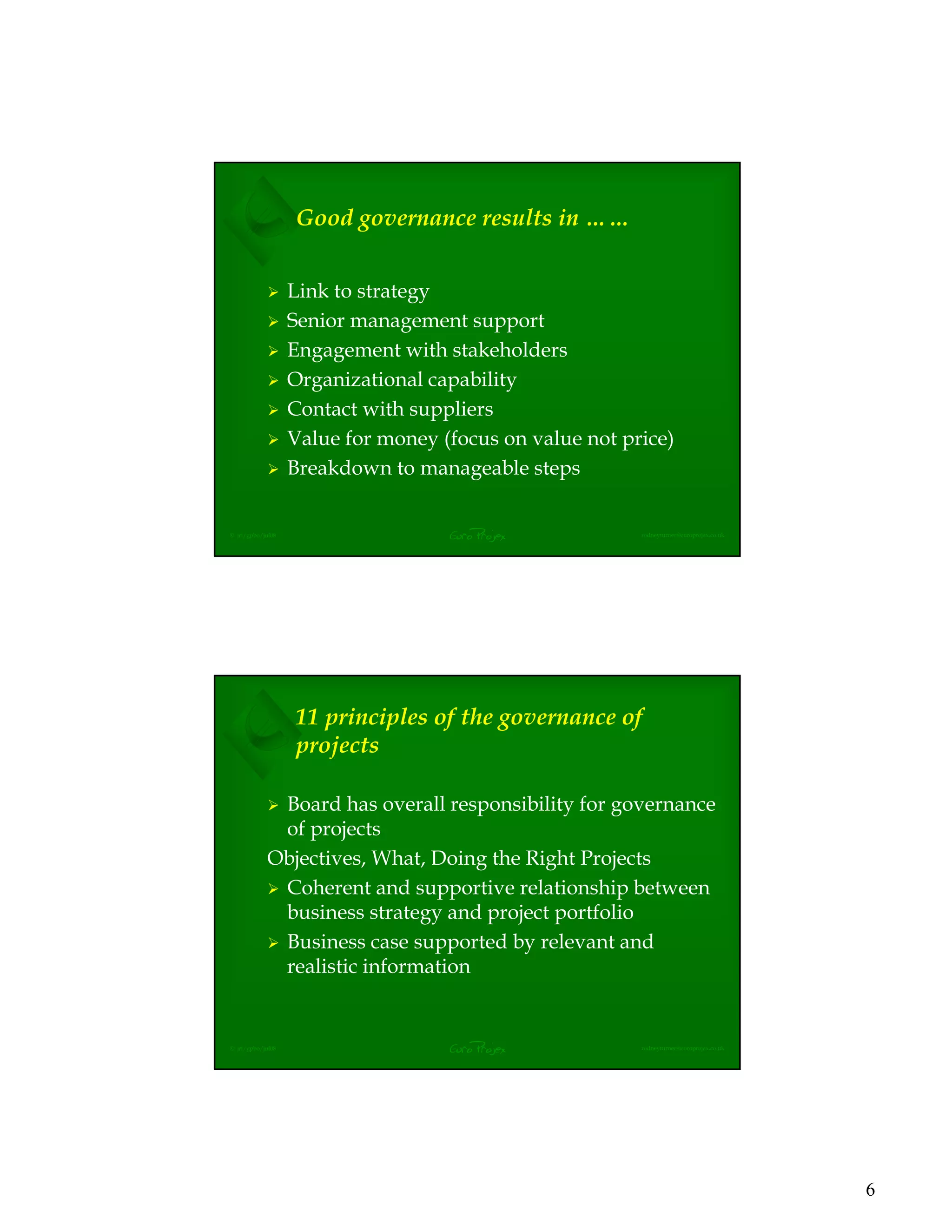 6
EuroProjex rodneyturner@europrojex.co.uk© jrt/gpbo/jul08
Good governance results in ……
Link to strategy
Senior management support
Engagement with stakeholders
Organizational capability
Contact with suppliers
Value for money (focus on value not price)
Breakdown to manageable steps
EuroProjex rodneyturner@europrojex.co.uk© jrt/gpbo/jul08
11 principles of the governance of
projects
Board has overall responsibility for governance
of projects
Objectives, What, Doing the Right Projects
Coherent and supportive relationship between
business strategy and project portfolio
Business case supported by relevant and
realistic information
 