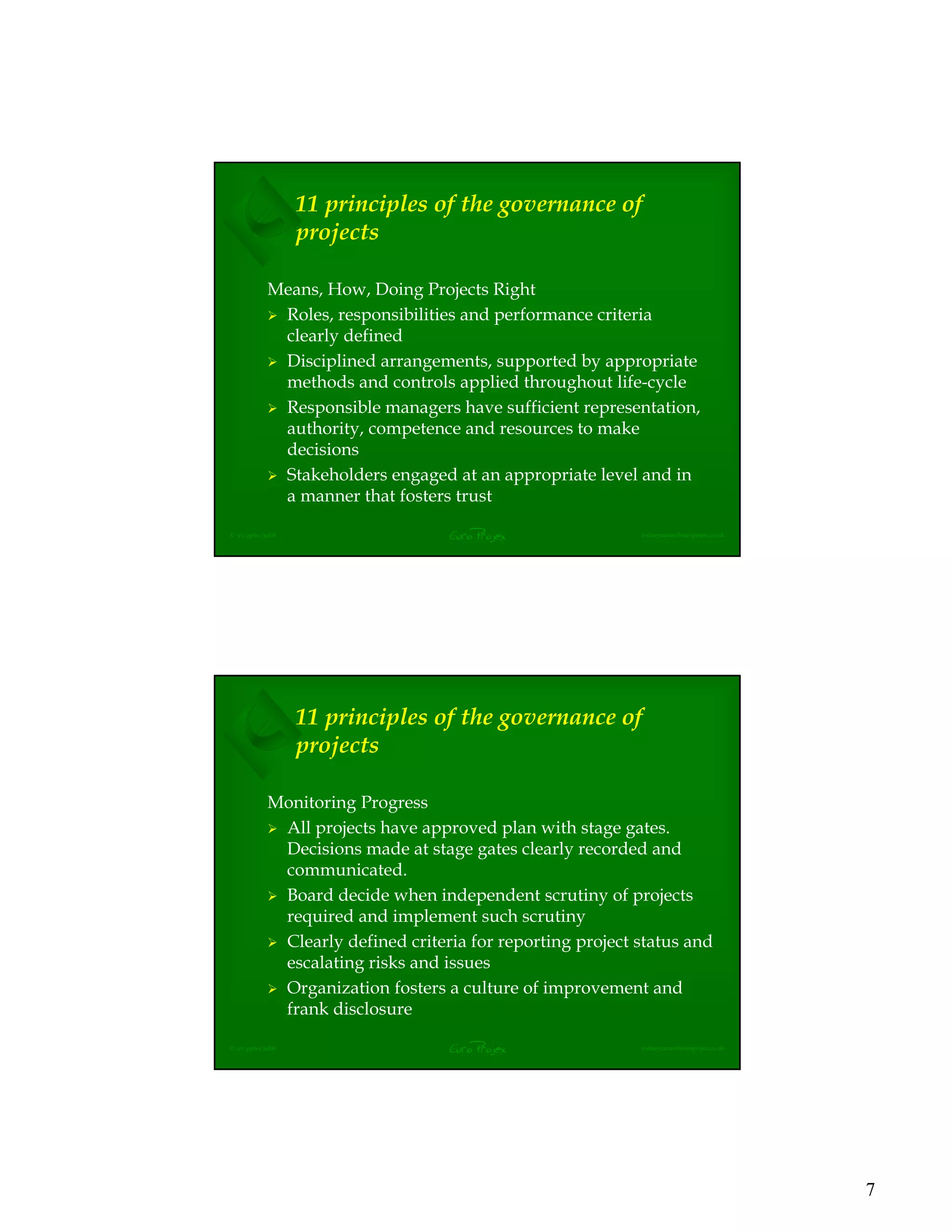 7
EuroProjex rodneyturner@europrojex.co.uk© jrt/gpbo/jul08
11 principles of the governance of
projects
Means, How, Doing Projects Right
Roles, responsibilities and performance criteria
clearly defined
Disciplined arrangements, supported by appropriate
methods and controls applied throughout life-cycle
Responsible managers have sufficient representation,
authority, competence and resources to make
decisions
Stakeholders engaged at an appropriate level and in
a manner that fosters trust
EuroProjex rodneyturner@europrojex.co.uk© jrt/gpbo/jul08
11 principles of the governance of
projects
Monitoring Progress
All projects have approved plan with stage gates.
Decisions made at stage gates clearly recorded and
communicated.
Board decide when independent scrutiny of projects
required and implement such scrutiny
Clearly defined criteria for reporting project status and
escalating risks and issues
Organization fosters a culture of improvement and
frank disclosure
 