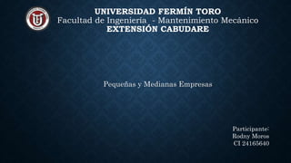 UNIVERSIDAD FERMÍN TORO
Facultad de Ingeniería - Mantenimiento Mecánico
EXTENSIÓN CABUDARE
Pequeñas y Medianas Empresas
Participante:
Rodny Moros
CI 24165640
 