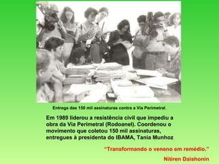 Em 1989 liderou a resistência civil que impediu a obra da Via Perimetral (Rodoanel). Coordenou o movimento que coletou 150 mil assinaturas, entregues à presidenta do IBAMA, Tania Munhoz “ Transformando o veneno em remédio.” Nitiren Daishonin Entrega das 150 mil assinaturas contra a Via Perimetral . 