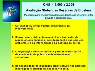 Os  ú ltimos 50 anos: Perdas irrevers í veis da biodiversidade 2. Houve desenvolvimento econômico e bem estar de alguns grupos humanos, mas degrada ç ão dos servi ç os ambientais e da intensifica ç ão da pobreza de outros. 3. A degrada ç ão constitui barreira para as metas da ONU de elimina ç ão da pobreza e desenvolvimento sustent á vel. 4. H á  necessidade de mudan ç as significativas nas pol í ticas, institui ç ões e pr á ticas de desenvolvimento. ONU  -  2.000 a 2.005 Avaliação Global das Reservas da Biosfera Planejada para orientar tomadores de decisão de governos, setor privado e sociedade civil. 