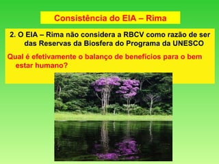 2. O EIA – Rima não considera a RBCV como razão de ser das Reservas da Biosfera do Programa da UNESCO Qual é efetivamente o balanço de benefícios para o bem estar humano? Consistência do EIA – Rima 