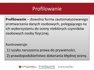 Profilowanie
Profilowanie – dowolna forma zautomatyzowanego
przetwarzania danych osobowych, polegającego na
ich wykorzystaniu do oceny niektórych czynników
osobowych osoby fizycznej.
Kontrowersje:
1) ryzyko naruszenia prawa do prywatności,
2) prawdopodobieństwo dokonania błędnej oceny.
 