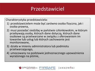 Przedstawiciel
Charakterystyka przedstawiciela:
1) przedstawicielem może być zarówno osoba fizyczna, jak i
osoba prawna,
2) musi posiadać siedzibę w państwie członkowskim, w którym
przebywają osoby, których dane dotyczą, których dane
osobowe są przetwarzane w związku z oferowaniem im
towarów lub usług lub których zachowanie jest
monitorowane,
3) działa w imieniu administratora lub podmiotu
przetwarzającego,
4) umocowany na podstawie jednoznacznego upoważnienia
wyrażonego na piśmie,
 