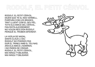 RODOLF, EL PETIT CÉRVOL
RODOLF, EL PETIT CÉRVOL,
DIUEN QUE TÉ EL NAS VERMELL,
PÚRPURA COM LES BRASES,
TANT LLUENT COM EL SEU PÈL.
TOTS ELS AMICS DEL CÉRVOL,
FAN RIOTA ALEGREMENT,
NO VOLEN RES D'EN RODOLF,
PERQUÈ EL TROBEN DIFERENT.
LA VIGÍLIA DE NADAL,
SANTA CLAUS LI DIU:
RODOLF NO PODRIES PAS
DUR EL TRINEU AMB EL TEU NAS.
ARA ELS AMICS L'ADMIREN,
I NO PAREN DE CRIDAR,
RODOLF, EL PETIT CÉRVOL,
MAI NINGÚ T'OBLIDARÀ,
MAI NINGÚ T'OBLIDARÀ!
 
