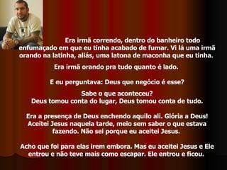 Era irmã correndo, dentro do banheiro todo enfumaçado em que eu tinha acabado de fumar. Vi lá uma irmã orando na latinha, aliás, uma latona de maconha que eu tinha.  Era irmã orando pra tudo quanto é lado.  E eu perguntava: Deus que negócio é esse? Sabe o que aconteceu?  Deus tomou conta do lugar, Deus tomou conta de tudo. Era a presença de Deus enchendo aquilo ali. Glória a Deus! Aceitei Jesus naquela tarde, meio sem saber o que estava fazendo. Não sei porque eu aceitei Jesus.  Acho que foi para elas irem embora. Mas eu aceitei Jesus e Ele entrou e não teve mais como escapar. Ele entrou e ficou.  