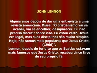 JOHN LENNON Alguns anos depois de dar uma entrevista a uma revista americana, Disse: “O cristianismo vai se acabar, vai se encolher, desaparecer. Eu não preciso discutir sobre isso. Eu estou certo. Jesus era legal, mas suas disciplinas são muito simples. Hoje, nós somos mais populares que Jesus Cristo. (1966)”. Lennon, depois de ter dito que os Beatles estavam mais famosos que Jesus Cristo, recebeu cinco tiros de seu próprio fã. 