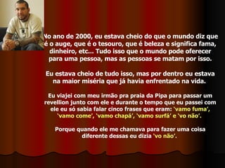 No ano de 2000, eu estava cheio do que o mundo diz que é o auge, que é o tesouro, que é beleza e significa fama, dinheiro, etc... Tudo isso que o mundo pode oferecer para uma pessoa, mas as pessoas se matam por isso. Eu estava cheio de tudo isso, mas por dentro eu estava na maior miséria que já havia enfrentado na vida.  Eu viajei com meu irmão pra praia da Pipa para passar um revellion junto com ele e durante o tempo que eu passei com ele eu só sabia falar cinco frases que eram:  ‘vamo fuma’, ‘vamo come’, ‘vamo chapá’, ‘vamo surfá’ e ‘vo não’.   Porque quando ele me chamava para fazer uma coisa diferente dessas eu dizia  ‘vo não’.   