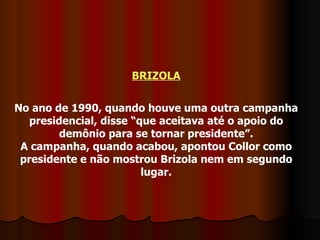 BRIZOLA No ano de 1990, quando houve uma outra campanha presidencial, disse “que aceitava até o apoio do demônio para se tornar presidente”. A campanha, quando acabou, apontou Collor como presidente e não mostrou Brizola nem em segundo lugar. 