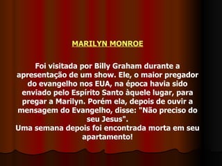 MARILYN MONROE Foi visitada por Billy Graham durante a apresentação de um show. Ele, o maior pregador do evangelho nos EUA, na época havia sido enviado pelo Espírito Santo àquele lugar, para pregar a Marilyn. Porém ela, depois de ouvir a mensagem do Evangelho, disse: "Não preciso do seu Jesus". Uma semana depois foi encontrada morta em seu apartamento! 