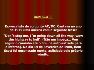 BON SCOTT  Ex-vocalista do conjunto AC/DC. Cantava no ano de 1979 uma música com a seguinte frase: "Don´t stop me, I´m going down all the way, wow the highway to hell". (Não me impeça... Vou seguir o caminho até o fim, na auto-estrada para o inferno). No dia 19 de Fevereiro de 1980, Bom Scott foi encontrado morto, asfixiado pelo próprio vômito. 