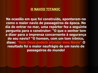 O NAVIO TITANIC   Na ocasião em que foi construído, apontaram-no como o maior navio de passageiros da época. No dia de entrar no mar, uma repórter fez a seguinte pergunta para o construtor: "O que o senhor tem a dizer para a imprensa concernente à segurança do seu navio? "O homem, com um tom irônico, disse:  "Nem Deus poderá afundar meu Navio". O resultado foi o maior naufrágio de um navio de passageiros do mundo! 
