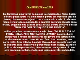 CAMPINAS/SP em 2005 Em Campinas, uma turma de amigos já embriagados, foram buscar a última pessoa para ir a uma balada, parara em frente da casa da jovem, chamaram-na, e junto com a moça veio a mãe. A mãe com medo, vendo todos embriagados e sua filha entrando naquele carro lotado, pegou na mão da filha que já estava dentro do carro e disse: "FILHA VAI COM DEUS QUE ELE LHE PROTEJA“. A filha para tirar uma onda com a mãe disse: "SÓ SE ELE FOR NO PORTA-MALAS, POIS AQUI JÁ ESTÁ LOTADO". Algumas horas depois veio a noticia aos familiares dos jovens que sofreram um acidente e morreram todos. O carro ficou irreconhecível, mas o porta-malas ficou intacto. A polícia técnica disse que pela violência do acidente seria impossível o porta-malas ficar intacto, quando o policial abriu o porta-malas, lá estava uma bandeja com 12 ovos sem nenhum arranhão, e todos nos lugares corretos da bandeja. 