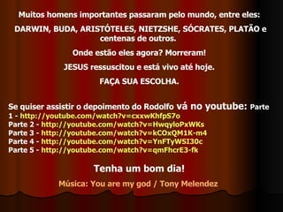 Muitos homens importantes passaram pelo mundo, entre eles: DARWIN, BUDA, ARISTÓTELES, NIETZSHE, SÓCRATES, PLATÃO e centenas de outros.  Onde estão eles agora? Morreram! JESUS ressuscitou e está vivo até hoje. FAÇA SUA ESCOLHA. Se quiser assistir o depoimento do Rodolfo  vá no youtube:  Parte 1 -  http://youtube.com/watch?v=cxxwKhfpS7o Parte 2 -  http://youtube.com/watch?v=HwqyloPxWKs Parte 3 -  http://youtube.com/watch?v=kCOxQM1K-m4 Parte 4 -  http://youtube.com/watch?v=YnFTyWSI30c Parte 5 -  http://youtube.com/watch?v=qmFhcrE3-fk Tenha um bom dia! Música: You are my god / Tony Melendez  