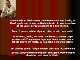 Em um mês eu falei apenas cinco frases com meu irmão, de tão drogado que eu era, de tão infeliz, de tão sem assunto e de tão vazio, porque ninguém dá o que não tem. Como é que eu ia falar alguma coisa, eu não tinha nada!  Eu era seco, vazio, um nada , um boneco, apenas corpo presente ali. Em qualquer lugar que eu estivesse, minha cabeça estava em marte. Eu não sabia nem onde estava.  Tem cidades que eu fui que eu nem sabia que lá já tinha ido.  Lesado, completamente drogado. Estragado. Usava drogas desde os treze anos de idade.  