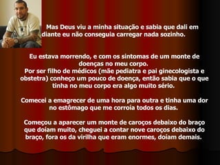 Mas Deus viu a minha situação e sabia que dali em  diante eu não conseguia carregar nada sozinho.  Eu estava morrendo, e com os sintomas de um monte de doenças no meu corpo.  Por ser filho de médicos (mãe pediatra e pai ginecologista e obstetra) conheço um pouco de doença, então sabia que o que tinha no meu corpo era algo muito sério.  Comecei a emagrecer de uma hora para outra e tinha uma dor no estômago que me corroía todos os dias.  Começou a aparecer um monte de caroços debaixo do braço que doíam muito, cheguei a contar nove caroços debaixo do braço, fora os da virilha que eram enormes, doíam demais.  
