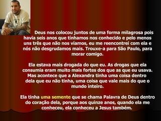 Deus nos colocou juntos de uma forma milagrosa pois havia seis anos que tínhamos nos conhecido e pelo menos uns três que não nos víamos, eu me reencontrei com ela e nós não desgrudamos mais. Trouxe-a para São Paulo, para morar comigo. Ela estava mais drogada do que eu. As drogas que ela consumia eram muito mais fortes dos que as que eu usava. Mas acontece que a Alexandra tinha uma coisa dentro  dela que eu não tinha, uma coisa que vale mais do que o mundo inteiro. Ela tinha  uma semente  que se chama Palavra de Deus dentro do coração dela, porque aos quinze anos, quando ela me conheceu, ela conheceu a Jesus também.  