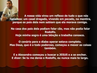 A nossa vida virou um reflexo de tudo o que nós fazíamos: um casal drogado, vivendo em pecado, na mentira, porque os pais dela nem sabiam que ela morava comigo.  Na casa dos pais dela podiam falar cão, mas não podia falar Rodolfo. Hoje minha sogra é uma bênção e trabalha conosco.  O cenário para o diabo operar estava completo.  Mas Deus, que é o todo poderoso, começou a mexer as coisas também. E a Alexandra começou a buscar a JESUS e a se encher.  E dizer: Se tu me deres o Rodolfo, eu nunca mais te largo.  