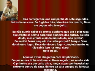 Elas começaram uma campanha de sete segundas-feiras lá em casa. Eu fugi das três primeiras. Na quarta, Deus me pegou, não teve jeito.  Eu não queria saber de crente e achava que era a pior raça, que crente só servia para tirar dinheiro dos outros. ‘Eu sou doido, mas crente é ainda mais doido, não presta’. Eu aceitei Jesus naquele dia, sabe porquê? Porque Deus dominou o lugar, Deus dominou o lugar completamente, eu não sabia isso na hora, claro.  Hoje eu sei.  Aquelas irmãs chegaram com simplicidade. Eu que nunca tinha visto um culto evangélico na minha vida. O primeiro era um culto ultra, mega, super pentecostal ao extremo dentro de casa, dentro da sala em que eu fumava maconha.  