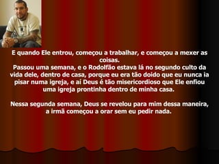 E quando Ele entrou, começou a trabalhar, e começou a mexer as coisas. Passou uma semana, e o Rodolfão estava lá no segundo culto da vida dele, dentro de casa, porque eu era tão doido que eu nunca ia pisar numa igreja, e aí Deus é tão misericordioso que Ele enfiou uma igreja prontinha dentro de minha casa.  Nessa segunda semana, Deus se revelou para mim dessa maneira, a irmã começou a orar sem eu pedir nada.  