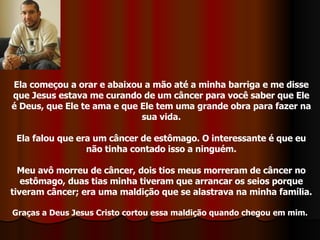 Ela começou a orar e abaixou a mão até a minha barriga e me disse que Jesus estava me curando de um câncer para você saber que Ele é Deus, que Ele te ama e que Ele tem uma grande obra para fazer na sua vida. Ela falou que era um câncer de estômago. O interessante é que eu não tinha contado isso a ninguém. Meu avô morreu de câncer, dois tios meus morreram de câncer no estômago, duas tias minha tiveram que arrancar os seios porque tiveram câncer; era uma maldição que se alastrava na minha família. Graças a Deus Jesus Cristo cortou essa maldição quando chegou em mim.   