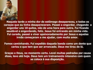 Naquela tarde a minha dor de estômago desapareceu, e todos os caroços que eu tinha desapareceram. Passei a engordar, chegando  a engordar uns 18 quilos, não de uma hora para outra. Fui ficando saudável e engordando, feliz. Jesus foi entrando em minha vida.  Fui curado, passei a viver apaixonadamente por Jesus e aquelas irmãs começaram a me ajudar, com muito amor.  Fomos caminhando. Fui expelido daquela banda como um dente que cariou e que tem que ser arrancado. Deus me tirou de lá.  Graças a Deus, no momento certo. Levei muitas pedradas por causa disso, levo até hoje. Deus tem um treinamento intensivo com quem se coloca à sua disposição.  
