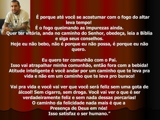 É porque até você se acostumar com o fogo do altar leva tempo!  É o fogo queimando as impurezas ainda. Quer ter vitória, anda no caminho do Senhor, obedeça, leia a Bíblia e siga seus conselhos. Hoje eu não bebo, não é porque eu não possa, é porque eu não quero.  Eu quero ter comunhão com o Pai. Isso vai atrapalhar minha comunhão, então fora com a bebida! Atitude inteligente é você andar por um caminho que te leva pra vida e não em um caminho que te leva pro buraco! Vai pra vida e você vai ver que você será feliz sem uma gota de álcool! Sem cigarro, sem droga. Você vai ver o que é ser verdadeiramente feliz e sem nada dessas porcarias! O caminho da felicidade nada mais é que a  Presença de Deus em nós!  Isso satisfaz o ser humano.” 