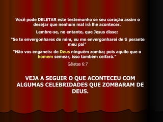 Você pode DELETAR este testemunho se seu coração assim o desejar que nenhum mal irá lhe acontecer.  Lembre-se, no entanto, que Jesus disse:  “ Se te envergonhares de mim, eu me envergonharei de ti perante meu pai”  “ Não vos enganeis: de  Deus  ninguém zomba; pois aquilo que o  homem  semear, isso também ceifará.”   Gálatas 6:7 VEJA A SEGUIR O QUE ACONTECEU COM ALGUMAS CELEBRIDADES QUE ZOMBARAM DE DEUS. 