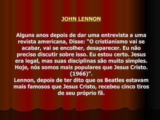 JOHN LENNON Alguns anos depois de dar uma entrevista a uma revista americana, Disse: “O cristianismo vai se acabar, vai se encolher, desaparecer. Eu não preciso discutir sobre isso. Eu estou certo. Jesus era legal, mas suas disciplinas são muito simples. Hoje, nós somos mais populares que Jesus Cristo. (1966)”. Lennon, depois de ter dito que os Beatles estavam mais famosos que Jesus Cristo, recebeu cinco tiros de seu próprio fã. 