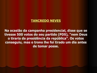 TANCREDO NEVES Na ocasião da campanha presidencial, disse que se tivesse 500 votos do seu partido (PDS), “nem Deus o tiraria da presidência da república”. Os votos conseguiu, mas o trono lhe foi tirado um dia antes de tomar posse. 