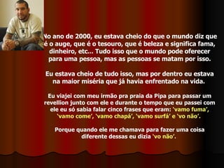No ano de 2000, eu estava cheio do que o mundo diz que é o auge, que é o tesouro, que é beleza e significa fama, dinheiro, etc... Tudo isso que o mundo pode oferecer para uma pessoa, mas as pessoas se matam por isso. Eu estava cheio de tudo isso, mas por dentro eu estava na maior miséria que já havia enfrentado na vida.  Eu viajei com meu irmão pra praia da Pipa para passar um revellion junto com ele e durante o tempo que eu passei com ele eu só sabia falar cinco frases que eram:  ‘vamo fuma’, ‘vamo come’, ‘vamo chapá’, ‘vamo surfá’ e ‘vo não’.   Porque quando ele me chamava para fazer uma coisa diferente dessas eu dizia  ‘vo não’.   