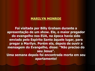 MARILYN MONROE Foi visitada por Billy Graham durante a apresentação de um show. Ele, o maior pregador do evangelho nos EUA, na época havia sido enviado pelo Espírito Santo àquele lugar, para pregar a Marilyn. Porém ela, depois de ouvir a mensagem do Evangelho, disse: "Não preciso do seu Jesus". Uma semana depois foi encontrada morta em seu apartamento! 