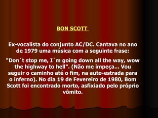 BON SCOTT  Ex-vocalista do conjunto AC/DC. Cantava no ano de 1979 uma música com a seguinte frase: "Don´t stop me, I´m going down all the way, wow the highway to hell". (Não me impeça... Vou seguir o caminho até o fim, na auto-estrada para o inferno). No dia 19 de Fevereiro de 1980, Bom Scott foi encontrado morto, asfixiado pelo próprio vômito. 