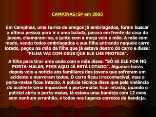 CAMPINAS/SP em 2005 Em Campinas, uma turma de amigos já embriagados, foram buscar a última pessoa para ir a uma balada, parara em frente da casa da jovem, chamaram-na, e junto com a moça veio a mãe. A mãe com medo, vendo todos embriagados e sua filha entrando naquele carro lotado, pegou na mão da filha que já estava dentro do carro e disse: "FILHA VAI COM DEUS QUE ELE LHE PROTEJA“. A filha para tirar uma onda com a mãe disse: "SÓ SE ELE FOR NO PORTA-MALAS, POIS AQUI JÁ ESTÁ LOTADO". Algumas horas depois veio a noticia aos familiares dos jovens que sofreram um acidente e morreram todos. O carro ficou irreconhecível, mas o porta-malas ficou intacto. A polícia técnica disse que pela violência do acidente seria impossível o porta-malas ficar intacto, quando o policial abriu o porta-malas, lá estava uma bandeja com 12 ovos sem nenhum arranhão, e todos nos lugares corretos da bandeja. 