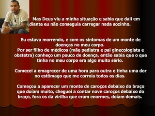 Mas Deus viu a minha situação e sabia que dali em  diante eu não conseguia carregar nada sozinho.  Eu estava morrendo, e com os sintomas de um monte de doenças no meu corpo.  Por ser filho de médicos (mãe pediatra e pai ginecologista e obstetra) conheço um pouco de doença, então sabia que o que tinha no meu corpo era algo muito sério.  Comecei a emagrecer de uma hora para outra e tinha uma dor no estômago que me corroía todos os dias.  Começou a aparecer um monte de caroços debaixo do braço que doíam muito, cheguei a contar nove caroços debaixo do braço, fora os da virilha que eram enormes, doíam demais.  