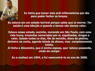 Eu tinha que tomar dois anti-inflamatórios por dia para poder fechar os braços.  Eu estava em um estado terrível porque sabia que ia morrer. Ter saúde é uma bênção e quando a temos não damos valor. Estava nesse estado, sozinho, morando em São Paulo, com uma vida louca, trezentas namoradas por aí, espalhadas, drogas a valer, balada todos os dias, fãs de montão, disco de platina, dinheiro na conta, agenda lotada de shows, mas  completamente infeliz.  Aí tinha a Alexandra, que é minha esposa, que ‘estava passando, vindo do campo’. Eu a conheci em 1994, e fui reencontrá-la no ano de 2000. 